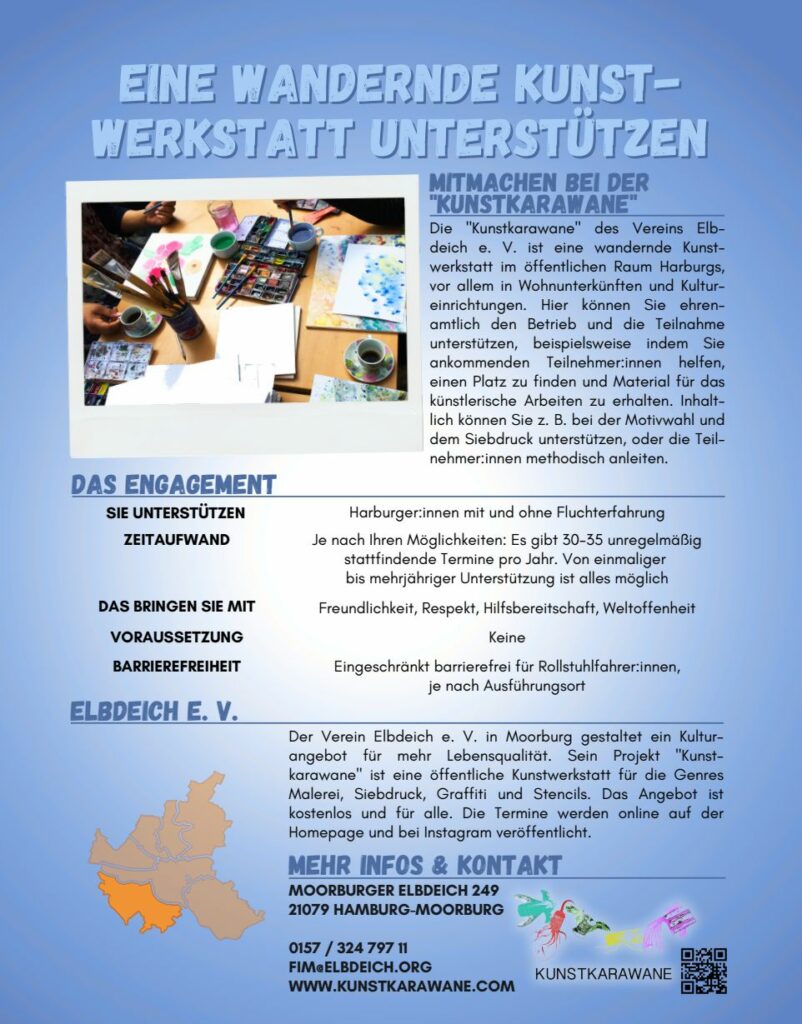 EINE WANDERNDE KUNSTWERKSTATT UNTERSTÜTZEN
MITMACHEN BEI DER
"KUNSTKARAWANE
Die "Kunstkarawane" des Vereins Elbdeich e. V. ist eine wandernde Kunstwerkstatt im öffentlichen Raum Harburgs,
vor allem in Wohnunterkünften und Kultureinrichtungen. Hier können Sie ehrenamtlich den Betrieb und die Teilnahme
unterstützen, beispielsweise indem Sie
ankommenden Teilnehmer:innen helfen,
einen Platz zu finden und Material für das
künstlerische Arbeiten zu erhalten. Inhaltlich können Sie z. B. bei der Motivwahl und
dem Siebdruck unterstützen, oder die Teilnehmer:innen methodisch anleiten.
DAS ENGAGEMENT
SIE UNTERSTÜTZEN Harburger:innen mit und ohne Fluchterfahrung je nach Ihren Möglichkeiten: Es gibt 30-35 unregelmäßig stattfindende Termine pro Jahr. Von einmaliger bis mehrjähriger Unterstützung ist alles möglich.
DAS BRINGEN SIE MIT Freundlichkeit, Respekt, Hilfsbereitschaft, Weltoffenheit
VORAUSSETZUNG Keine
BARRIEREFREIHEIT Eingeschränkt barrierefrei für Rollstuhlfahrer:innen,
je nach Ausführungsort
ELBDEICH E. V. Der Verein Elbdeich e. V. in Moorburg gestaltet ein Kulturangebot für mehr Lebensqualität. Sein Projekt "Kunstkarawane" ist eine öffentliche Kunstwerkstatt für die Genres
Malerei, Siebdruck, Graffiti und Stencils. Das Angebot ist
kostenlos und für alle. Die Termine werden online auf der
Homepage und bei Instagram veröffentlicht.
MEHR INFOS & KONTAKT MOORBURGER ELBDEICH 249
21079 HAMBURG-MOORBURG
0157 / 324 797 11
FIM@ELBDEICH.ORG
WWW.KUNSTKARAWANE.COM
Logo der Kunstjarawane und ein QR Code

